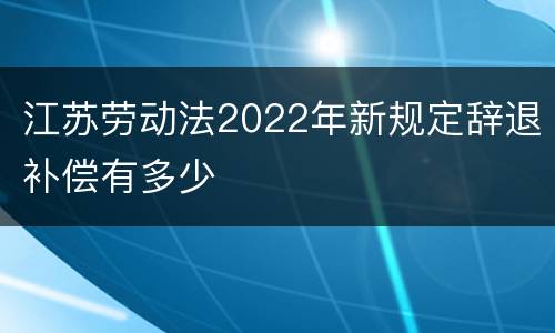 江苏劳动法2022年新规定辞退补偿有多少