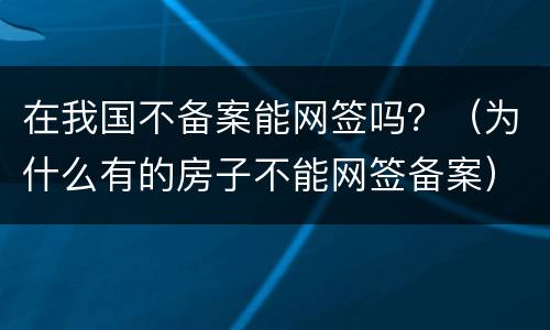 在我国不备案能网签吗？（为什么有的房子不能网签备案）