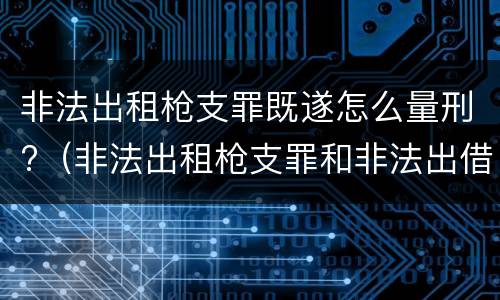 非法出租枪支罪既遂怎么量刑?（非法出租枪支罪和非法出借枪支罪的区别）