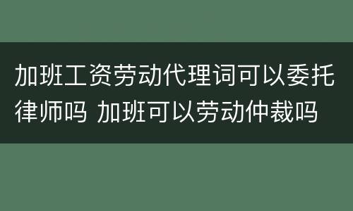 加班工资劳动代理词可以委托律师吗 加班可以劳动仲裁吗
