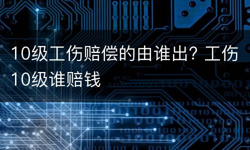 10级工伤赔偿的由谁出? 工伤10级谁赔钱
