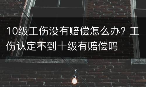 10级工伤没有赔偿怎么办? 工伤认定不到十级有赔偿吗