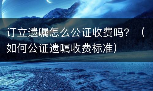 订立遗嘱怎么公证收费吗？（如何公证遗嘱收费标准）