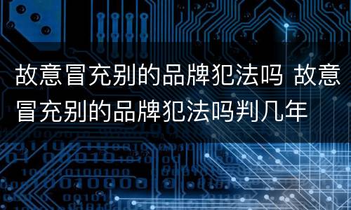 故意冒充别的品牌犯法吗 故意冒充别的品牌犯法吗判几年