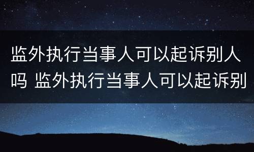 监外执行当事人可以起诉别人吗 监外执行当事人可以起诉别人吗法院