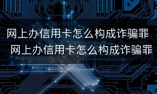 网上办信用卡怎么构成诈骗罪 网上办信用卡怎么构成诈骗罪的