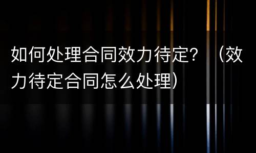 如何处理合同效力待定？（效力待定合同怎么处理）