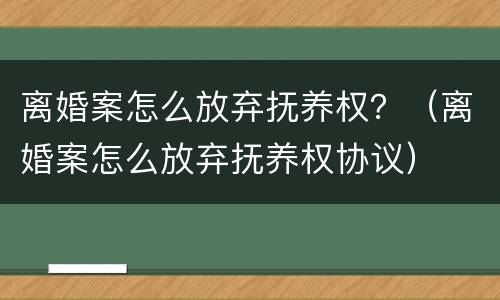 离婚案怎么放弃抚养权？（离婚案怎么放弃抚养权协议）