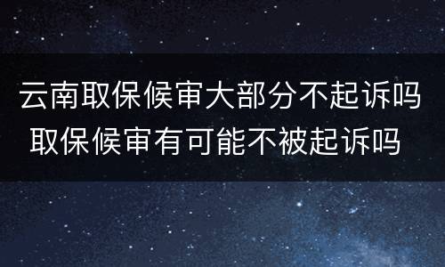 云南取保候审大部分不起诉吗 取保候审有可能不被起诉吗