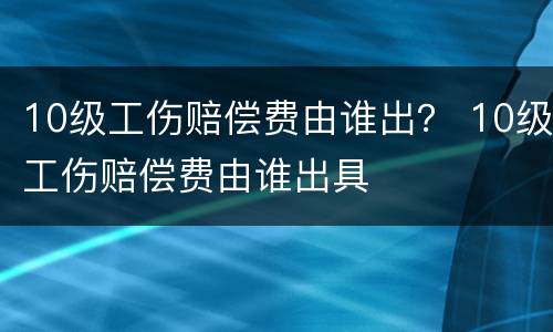 10级工伤赔偿费由谁出？ 10级工伤赔偿费由谁出具