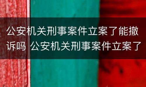 公安机关刑事案件立案了能撤诉吗 公安机关刑事案件立案了能撤诉吗