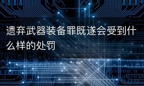 遗弃武器装备罪既遂会受到什么样的处罚