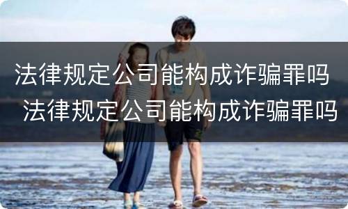 法律规定公司能构成诈骗罪吗 法律规定公司能构成诈骗罪吗知乎