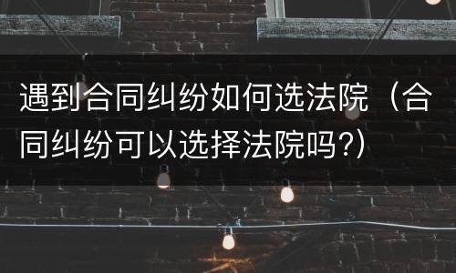 遇到合同纠纷如何选法院（合同纠纷可以选择法院吗?）