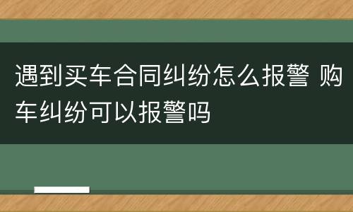 遇到买车合同纠纷怎么报警 购车纠纷可以报警吗