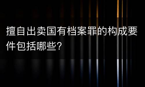 擅自出卖国有档案罪的构成要件包括哪些?