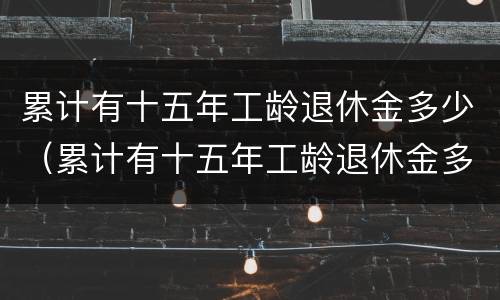 累计有十五年工龄退休金多少（累计有十五年工龄退休金多少个月）
