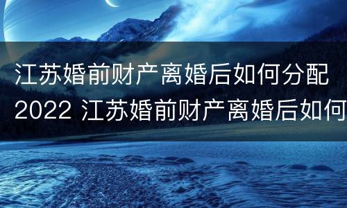 江苏婚前财产离婚后如何分配2022 江苏婚前财产离婚后如何分配2022年