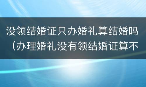 没领结婚证只办婚礼算结婚吗（办理婚礼没有领结婚证算不算结婚）
