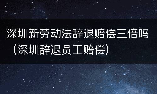 深圳新劳动法辞退赔偿三倍吗（深圳辞退员工赔偿）