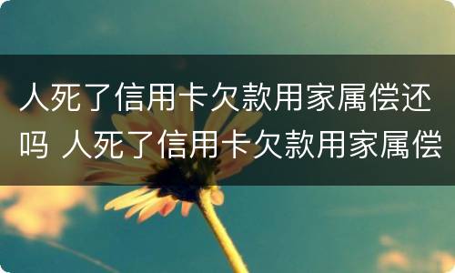 人死了信用卡欠款用家属偿还吗 人死了信用卡欠款用家属偿还吗没有房没有车