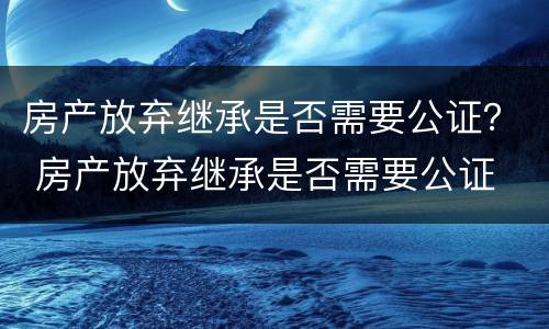 房产放弃继承是否需要公证？ 房产放弃继承是否需要公证