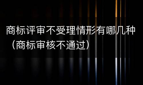 商标评审不受理情形有哪几种（商标审核不通过）