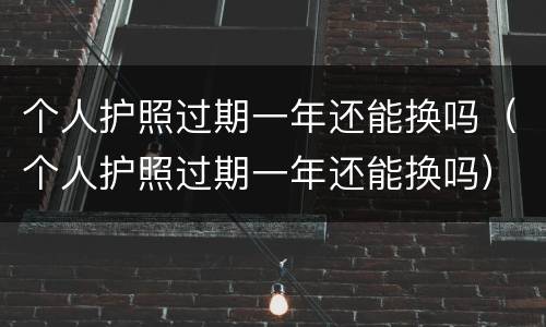 个人护照过期一年还能换吗（个人护照过期一年还能换吗）