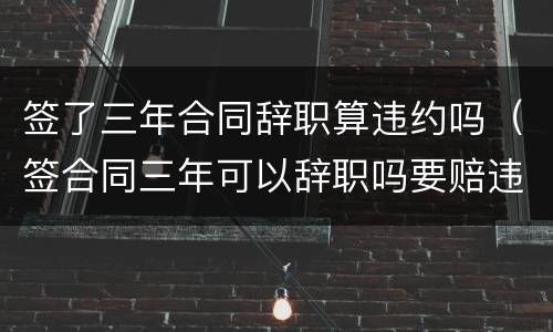 签了三年合同辞职算违约吗（签合同三年可以辞职吗要赔违约金吗）