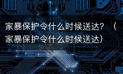 家暴保护令什么时候送达？（家暴保护令什么时候送达）