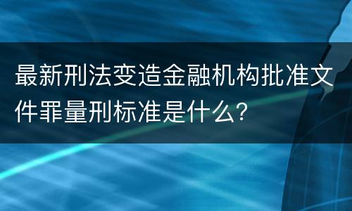 最新刑法变造金融机构批准文件罪量刑标准是什么？