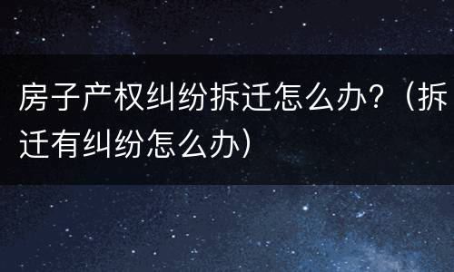 房子产权纠纷拆迁怎么办?（拆迁有纠纷怎么办）