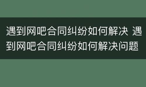 遇到网吧合同纠纷如何解决 遇到网吧合同纠纷如何解决问题