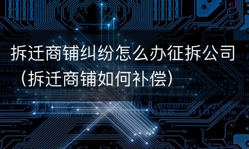 拆迁商铺纠纷怎么办征拆公司（拆迁商铺如何补偿）