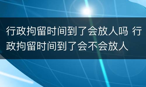 行政拘留时间到了会放人吗 行政拘留时间到了会不会放人