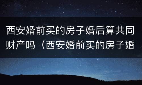 西安婚前买的房子婚后算共同财产吗（西安婚前买的房子婚后算共同财产吗）
