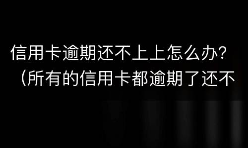 信用卡逾期还不上上怎么办？（所有的信用卡都逾期了还不上,怎么办）