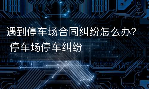 遇到停车场合同纠纷怎么办？ 停车场停车纠纷