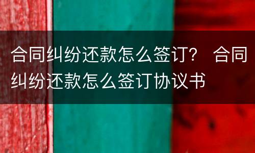 合同纠纷还款怎么签订？ 合同纠纷还款怎么签订协议书