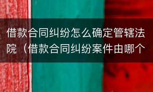 借款合同纠纷怎么确定管辖法院（借款合同纠纷案件由哪个法院管辖）