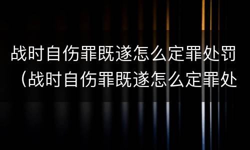 战时自伤罪既遂怎么定罪处罚（战时自伤罪既遂怎么定罪处罚多少）