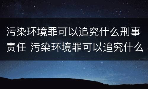 污染环境罪可以追究什么刑事责任 污染环境罪可以追究什么刑事责任