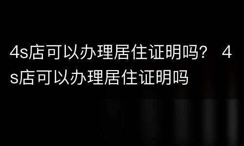 4s店可以办理居住证明吗？ 4s店可以办理居住证明吗