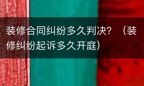 装修合同纠纷多久判决？（装修纠纷起诉多久开庭）