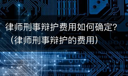 律师刑事辩护费用如何确定？（律师刑事辩护的费用）