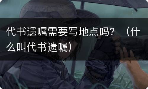 代书遗嘱需要写地点吗？（什么叫代书遗嘱）