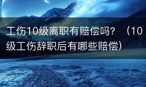 工伤10级离职有赔偿吗？（10级工伤辞职后有哪些赔偿）