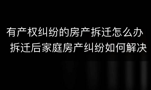 有产权纠纷的房产拆迁怎么办 拆迁后家庭房产纠纷如何解决