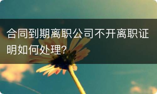 合同到期离职公司不开离职证明如何处理？