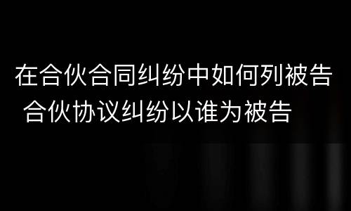 在合伙合同纠纷中如何列被告 合伙协议纠纷以谁为被告